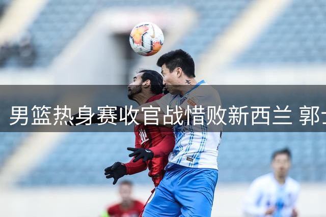 男篮热身赛收官战惜败新西兰 郭士强率队备战世预赛迎挑战