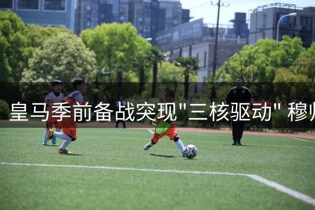 皇马季前备战突现"三核驱动" 穆帅如何驾驭这艘升级版银河战舰？