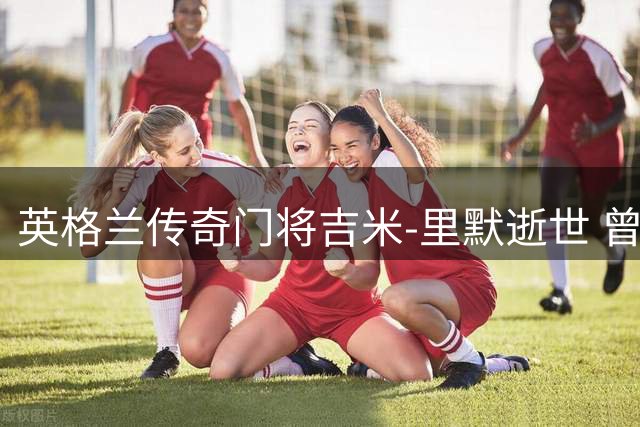英格兰传奇门将吉米-里默逝世 曾两度问鼎欧冠