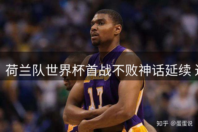荷兰队世界杯首战不败神话延续 近9届揭幕战豪取7胜2平